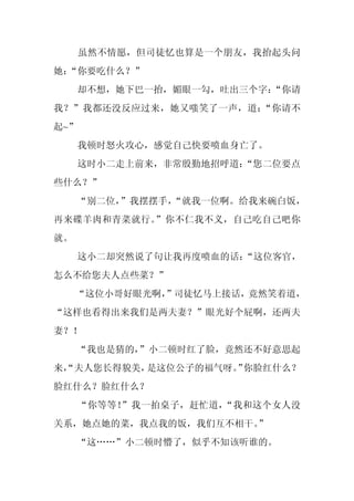 虽然不情愿，但司徒忆也算是一个朋友，我抬起头问
她：
 “你要吃什么？”
     却不想，她下巴一抬，媚眼一勾，吐出三个字：
                         “你请
我？”我都还没反应过来，她又嗤笑了一声，道：“你请不
起~”
     我顿时怒火攻心，感觉自己快要喷血身亡了。
     这时小二走上前来，非常殷勤地招呼道：
                      “您二位要点
些什么？”
     “别二位，”我摆摆手，
               “就我一位啊。给我来碗白饭，
再来碟羊肉和青菜就行。”你不仁我不义，自己吃自己吧你
就。
     这小二却突然说了句让我再度喷血的话：“这位客官，
怎么不给您夫人点些菜？”
     “这位小哥好眼光啊，
              ”司徒忆马上接话，竟然笑着道，
“这样也看得出来我们是两夫妻？”眼光好个屁啊，还两夫
妻？！
     “我也是猜的，
           ”小二顿时红了脸，竟然还不好意思起
来，
 “夫人您长得貌美，是这位公子的福气呀。 你脸红什么？
                   ”
脸红什么？脸红什么？
      “你等等！”我一拍桌子，赶忙道，“我和这个女人没
关系，她点她的菜，我点我的饭，我们互不相干。”
     “这……”小二顿时懵了，似乎不知该听谁的。
 