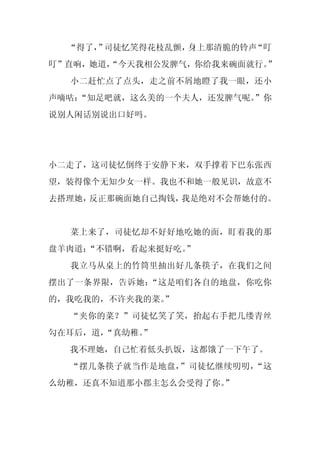 “得了， 司徒忆笑得花枝乱颤，
      ”          身上那清脆的铃声“叮
叮”直响，她道，
       “今天我相公发脾气，你给我来碗面就行。”
  小二赶忙点了点头，走之前不屑地瞪了我一眼，还小
声嘀咕：
   “知足吧就，这么美的一个夫人，还发脾气呢。
                       ”你
说别人闲话别说出口好吗。




小二走了，这司徒忆倒终于安静下来，双手撑着下巴东张西
望，装得像个无知少女一样。我也不和她一般见识，故意不
去搭理她，反正那碗面她自己掏钱，我是绝对不会帮她付的。


  菜上来了，司徒忆却不好好地吃她的面，盯着我的那
盘羊肉道：
    “不错啊，看起来挺好吃。
               ”
  我立马从桌上的竹筒里抽出好几条筷子，在我们之间
摆出了一条界限，告诉她：“这是咱们各自的地盘，你吃你
的，我吃我的，不许夹我的菜。
             ”
  “夹你的菜？”司徒忆笑了笑，抬起右手把几缕青丝
勾在耳后，道，
      “真幼稚。
          ”
  我不理她，自己忙着低头扒饭，这都饿了一下午了。
  “摆几条筷子就当作是地盘，”司徒忆继续叨叨，“这
么幼稚，还真不知道那小郡主怎么会受得了你。
                    ”
 
