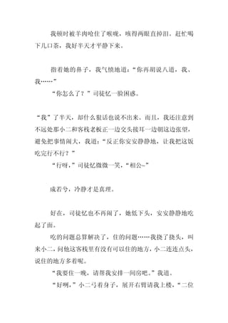 我顿时被羊肉呛住了喉咙，咳得两眼直掉泪。赶忙喝
下几口茶，我好半天才平静下来。


  指着她的鼻子，我气愤地道：“你再胡说八道，我、
我……”
  “你怎么了？”司徒忆一脸困惑。


“我”了半天，却什么狠话也说不出来。而且，我还注意到
不远处那小二和客栈老板正一边交头接耳一边朝这边张望，
避免把事情闹大，我道：“反正你安安静静地，让我把这饭
吃完行不行？”
  “行呀，
     ”司徒忆微微一笑，“相公~”


  成若兮，冷静才是真理。


  好在，司徒忆也不再闹了，她低下头，安安静静地吃
起了面。
  吃的问题总算解决了，住的问题……我挠了挠头，叫
来小二，问他这客栈里有没有可以住的地方，小二连连点头，
说住的地方多着呢。
  “我要住一晚，请帮我安排一间房吧。
                  ”我道。
  “好咧，”小二弓着身子，展开右臂请我上楼，“二位
 