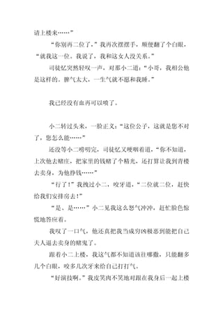 请上楼来……”
  “你别再二位了，”我再次摆摆手，顺便翻了个白眼，
“就我这一位。我说了，我和这女人没关系。”
  司徒忆突然轻叹一声，对那小二道：
                 “小哥，我相公他
是这样的。脾气太大，一生气就不愿和我睡。”


  我已经没有血再可以喷了。


  小二转过头来，一脸正义：
             “这位公子，这就是您不对
了，您怎么能……”
  还没等小二唠叨完，司徒忆又哽咽着道，“你不知道，
上次他去赌庄，把家里的钱赌了个精光，还打算让我到青楼
去卖身，为他挣钱……”
  “行了！”我拽过小二，咬牙道，“二位就二位，赶快
给我们安排房去！”
  “是、是……”小二见我这么怒气冲冲，赶忙脸色惊
慌地答应着。
  我叹了一口气，他还真把我当成穷凶极恶到能把自己
夫人逼去卖身的赌鬼了。
  跟着小二上楼，我这气都不知道该往哪撒，只能翻多
几个白眼，咬多几次牙来给自己打打气。
  “好演技啊。
       ”我皮笑肉不笑地对跟在我身后一起上楼
 