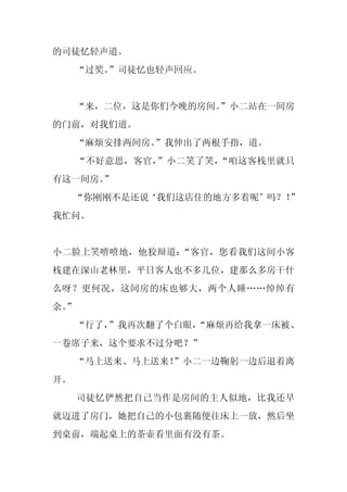 的司徒忆轻声道。
     “过奖。
        ”司徒忆也轻声回应。


     “来，二位，这是你们今晚的房间。
                    ”小二站在一间房
的门前，对我们道。
     “麻烦安排两间房。
             ”我伸出了两根手指，道。
     “不好意思，客官，”小二笑了笑，“咱这客栈里就只
有这一间房。”
     “你刚刚不是还说‘我们这店住的地方多着呢’吗？！”
我忙问。


小二脸上笑嘻嘻地，他狡辩道：“客官，您看我们这间小客
栈建在深山老林里，平日客人也不多几位，建那么多房干什
么呀？更何况，这间房的床也够大，两个人睡……绰绰有
余。
 ”
     “行了，”我再次翻了个白眼，
                  “麻烦再给我拿一床被、
一卷席子来，这个要求不过分吧？”
     “马上送来、马上送来！”小二一边鞠躬一边后退着离
开。
     司徒忆俨然把自己当作是房间的主人似地，比我还早
就迈进了房门，她把自己的小包裹随便往床上一放，然后坐
到桌前，端起桌上的茶壶看里面有没有茶。
 