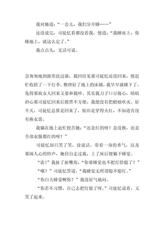 我对她道：“一会儿，我们分开睡……”
  还没说完，司徒忆看都没看我，便道：
                  “我睡床上，你
睡地上，就这么定了。”
  我点点头，无话可说。




急匆匆地到澡堂洗过澡，我回房见那司徒忆还没回来，便赶
忙收拾了一下行李。整理好了地上的床铺，我早早就睡下了，
免得那疯女人回来又要和我吵。其实我刀子口豆腐心，暗暗
担心那司徒忆回来后摸黑不方便，我便没有把蜡烛吹灭。好
半天，司徒忆总算是回来了，依旧是穿得火红，不知道有没
有换衣裳。
  我躺在地上赶忙挖苦她：
            “还是红的呀？是没换，还是
全部衣服都红的呀？”
  司徒忆却只笑了笑，没说话。带着一身的香气，以及
那闹人心的铃声，她径自走过我，上了床后便躺下睡觉。
  “诶！
    ”我扯了扯嘴角，
           “你要睡觉也不把灯给熄了？”
  “哦？”司徒忆答道，
           “我睡觉无所谓熄不熄灯。
                      ”
  “你白天睡觉啊你？”我没好气地问。
  “你若不习惯，自己去把灯熄了呀。
                 ”司徒忆说着，又
笑了起来。
 