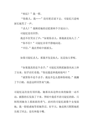 “相反？”我一愣。
  “你救人，我……”没有把话说下去，司徒忆只意味
深长地笑了一声。
  “杀人？”我顺着她的话把那两个字说出口。
  司徒忆没有回答。
  我忍不住笑出了声：
          “如果你杀人，那我就是仙人了。”
  “你不信？”司徒忆非常平静地问道。
  “不信。
     ”我在黑暗中摇摇头。


  如果司徒忆杀人，那我不仅是仙人，还是仙人掌呢。


  “如果我真的是个杀手，”司徒忆突然把脑袋从床上伸
了出来，似乎在盯着我，
          “你还愿意和我相处吗？”
  “就算你不是个杀手，我也不怎么想和你相处。
                      ”我翻
了个白眼，故意这样回答来气她。


司徒忆这次没有顶回我，她那从床边伸出来的脑袋一动不
动，披散的长发落了下来。黑暗中我看不清司徒忆的脸，只
闻得到她身上那浓浓的香气。此时的司徒忆就像个女鬼似
地，我一脸疑惑地等着她答话，好半天，她竟然只默默地把
头缩了回去，没有和我斗嘴。
 