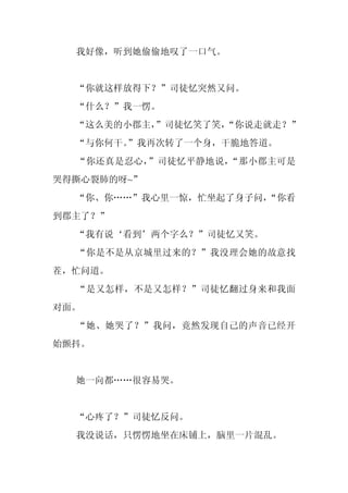 我好像，听到她偷偷地叹了一口气。


  “你就这样放得下？”司徒忆突然又问。
  “什么？”我一愣。
  “这么美的小郡主，
          ”司徒忆笑了笑，
                 “你说走就走？”
  “与你何干。
       ”我再次转了一个身，干脆地答道。
  “你还真是忍心，”司徒忆平静地说，“那小郡主可是
哭得撕心裂肺的呀~”
  “你、你……”我心里一惊，忙坐起了身子问，
                      “你看
到郡主了？”
  “我有说‘看到’两个字么？”司徒忆又笑。
  “你是不是从京城里过来的？”我没理会她的故意找
茬，忙问道。
  “是又怎样，不是又怎样？”司徒忆翻过身来和我面
对面。
  “她、她哭了？”我问，竟然发现自己的声音已经开
始颤抖。


  她一向都……很容易哭。


  “心疼了？”司徒忆反问。
  我没说话，只愣愣地坐在床铺上，脑里一片混乱。
 