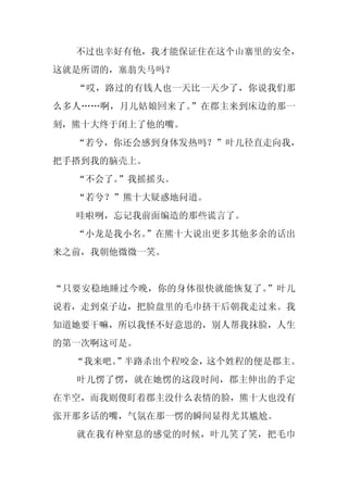 不过也幸好有他，我才能保证住在这个山寨里的安全，
这就是所谓的，塞翁失马吗？
  “哎，路过的有钱人也一天比一天少了，你说我们那
么多人……啊，月儿姑娘回来了。”在郡主来到床边的那一
刻，熊十大终于闭上了他的嘴。
  “若兮，你还会感到身体发热吗？”叶儿径直走向我，
把手搭到我的脑壳上。
  “不会了。”我摇摇头。
  “若兮？”熊十大疑惑地问道。
  哇啦咧，忘记我前面编造的那些谎言了。
  “小龙是我小名。”在熊十大说出更多其他多余的话出
来之前，我朝他微微一笑。


“只要安稳地睡过今晚，你的身体很快就能恢复了。”叶儿
说着，走到桌子边，把脸盘里的毛巾挤干后朝我走过来。我
知道她要干嘛，所以我怪不好意思的，别人帮我抹脸，人生
的第一次啊这可是。
  “我来吧。
      ”半路杀出个程咬金，这个姓程的便是郡主。
  叶儿愣了愣，就在她愣的这段时间，郡主伸出的手定
在半空，而我则傻盯着郡主没什么表情的脸，熊十大也没有
张开那多话的嘴，气氛在那一愣的瞬间显得尤其尴尬。
  就在我有种窒息的感觉的时候，叶儿笑了笑，把毛巾
 