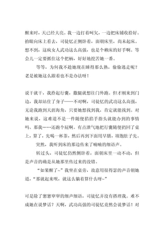 醒来时，天已经大亮。我一边打着呵欠，一边把床铺收拾好。
抬眼向床上看去，司徒忆正侧卧着，面朝床里，尚未起床。
想不到，这疯女人武功这么高强，也是个赖床的好手啊。等
会儿一定要抓住这个把柄，好好地挖苦她一番。
  等等，为何我不趁她现在睡得那么熟，偷偷逃走呢？
老是被她这么跟着也不是办法呀！


说干就干，我拎起行囊，撒腿就想往门外跑。但才刚来到门
边，我却站住了身子——不对啊，司徒忆的武功这么高强，
无论我跑到天涯海角，只要她想找到我，肯定就能找到。对
她来说，这难道不是一件随便掐掐手指头就能办到的事情
吗。那我……还跑个屁啊。有点泄气地把行囊随便扔回了桌
上，算了，先喝一杯茶，然后再到下面用早膳，填饱肚子先。
  突然，我听到床的那边传来了喃喃的细语声。
  转过头，司徒忆仍然侧卧着，面朝床里一动不动，但
是声音的确是从她那里传过来的没错。
  “如果醒了~”我坐在桌旁，故意用很得瑟的声音朝她
道，
 “那就起来呗，就这么躺着算什么呀~”


可是除了窸窸窣窣的细声细语，司徒忆并没有搭理我。难不
成她在说梦话？天啊，武功高强的司徒忆竟然会说梦话！对
 