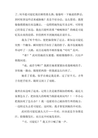 了，何不趁司徒忆现在睡得那么熟，偷偷听一下她说的梦话，
到时候拿这些话来威胁她？真是个好办法，这么想着，我便
偷偷摸摸地往床边挪去，一边悄悄地竖起耳朵去听。可即使
已经靠近了床边，我也只能听清那“喃喃细语”的确是司徒
忆发出来的没错，但仍然听不到她到底在说什么。
  我为了听个明白，便把脑袋倾了过去。谁知这司徒忆
突然一个翻身，瞬间便用手扣住了我的脖子，我不仅被她的
举动吓了一大跳，而且还痛得不顾形象地“哇哇”乱叫。
  “谁？”此时的她眉头紧蹙，眼睛微微睁开，只厉声
朝我问道。
  “成、成若兮啊！”我抓住她那紧紧扣着我喉咙的手，
害怕她一激动，随便把两指一捏我就这么归西了。
  她看了看我，似乎在确定我是谁。过了好半天，才终
于肯把手松开，随即又闭上了双眼。


我坐在床边咳了起来，记得上次是被晋凝扣的喉咙，最近大
家都怎么了，把扣别人的喉咙当做游戏来玩吗？！一不小心
把我扣死了怎么办？！我一边揉着自己被扣得生疼的地方，
一边转过头去看司徒忆。这时候，我才察觉到她的不对劲。
  此时的司徒忆满头大汗……不对，应该说是全身都是
汗，脸微微发红，而且还不时地发着抖。
  “司、司徒忆？”我又开口喊了她一声。
 