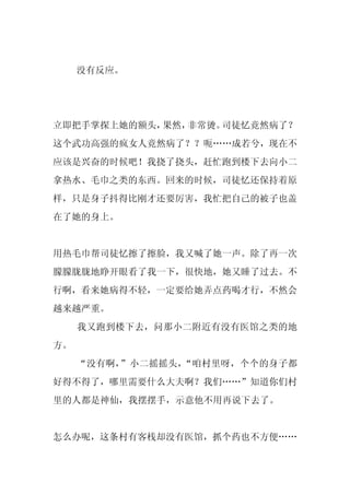 没有反应。




立即把手掌探上她的额头，果然，非常烫。司徒忆竟然病了？
这个武功高强的疯女人竟然病了？？呃……成若兮，现在不
应该是兴奋的时候吧！我挠了挠头，赶忙跑到楼下去向小二
拿热水、毛巾之类的东西。回来的时候，司徒忆还保持着原
样，只是身子抖得比刚才还要厉害，我忙把自己的被子也盖
在了她的身上。


用热毛巾帮司徒忆擦了擦脸，我又喊了她一声。除了再一次
朦朦胧胧地睁开眼看了我一下，很快地，她又睡了过去。不
行啊，看来她病得不轻，一定要给她弄点药喝才行，不然会
越来越严重。
     我又跑到楼下去，问那小二附近有没有医馆之类的地
方。
     “没有啊，”小二摇摇头，“咱村里呀，个个的身子都
好得不得了，哪里需要什么大夫啊？我们……”知道你们村
里的人都是神仙，我摆摆手，示意他不用再说下去了。


怎么办呢，这条村有客栈却没有医馆，抓个药也不方便……
 