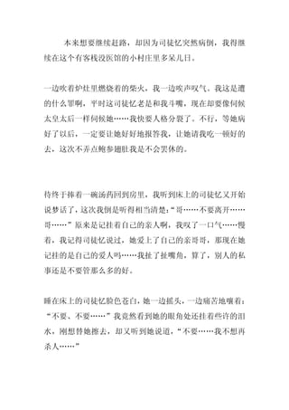 本来想要继续赶路，却因为司徒忆突然病倒，我得继
续在这个有客栈没医馆的小村庄里多呆几日。


一边吹着炉灶里燃烧着的柴火，我一边唉声叹气。我这是遭
的什么罪啊，平时这司徒忆老是和我斗嘴，现在却要像伺候
太皇太后一样伺候她……我快要人格分裂了。不行，等她病
好了以后，一定要让她好好地报答我，让她请我吃一顿好的
去，这次不弄点鲍参翅肚我是不会罢休的。




待终于捧着一碗汤药回到房里，我听到床上的司徒忆又开始
说梦话了，这次我倒是听得相当清楚：
                “哥……不要离开……
哥……”原来是记挂着自己的亲人啊，我叹了一口气……慢
着，我记得司徒忆说过，她爱上了自己的亲哥哥，那现在她
记挂的是自己的爱人吗……我扯了扯嘴角，算了，别人的私
事还是不要管那么多的好。


睡在床上的司徒忆脸色苍白，她一边摇头，一边痛苦地嚷着：
“不要、不要……”我竟然看到她的眼角处还挂着些许的泪
水，刚想替她擦去，却又听到她说道，“不要……我不想再
杀人……”
 