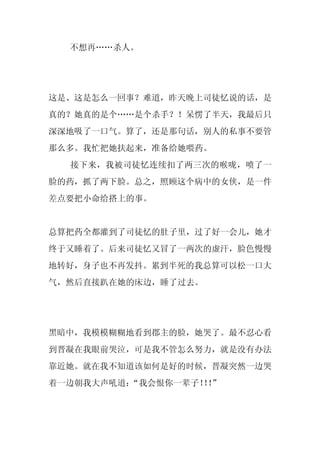 不想再……杀人。




这是、这是怎么一回事？难道，昨天晚上司徒忆说的话，是
真的？她真的是个……是个杀手？！呆愣了半天，我最后只
深深地吸了一口气。算了，还是那句话，别人的私事不要管
那么多。我忙把她扶起来，准备给她喂药。
  接下来，我被司徒忆连续扣了两三次的喉咙，喷了一
脸的药，抓了两下脸。总之，照顾这个病中的女侠，是一件
差点要把小命给搭上的事。


总算把药全都灌到了司徒忆的肚子里，过了好一会儿，她才
终于又睡着了。后来司徒忆又冒了一两次的虚汗，脸色慢慢
地转好，身子也不再发抖。累到半死的我总算可以松一口大
气，然后直接趴在她的床边，睡了过去。




黑暗中，我模模糊糊地看到郡主的脸，她哭了。最不忍心看
到晋凝在我眼前哭泣，可是我不管怎么努力，就是没有办法
靠近她。就在我不知道该如何是好的时候，晋凝突然一边哭
着一边朝我大声吼道：“我会恨你一辈子！！
                  ！”
 