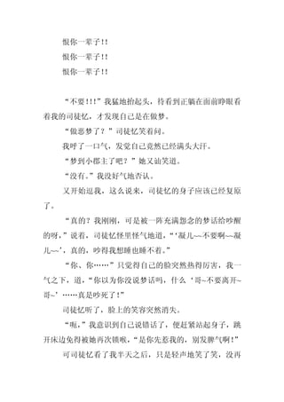 恨你一辈子！
          ！
     恨你一辈子！
          ！
     恨你一辈子！
          ！


     “不要！！
         ！”我猛地抬起头，待看到正躺在面前睁眼看
着我的司徒忆，才发现自己是在做梦。
     “做恶梦了？”司徒忆笑着问。
     我呼了一口气，发觉自己竟然已经满头大汗。
     “梦到小郡主了吧？”她又讪笑道。
     “没有。
        ”我没好气地否认。
     又开始逗我，这么说来，司徒忆的身子应该已经复原
了。
     “真的？我刚刚，可是被一阵充满怨念的梦话给吵醒
的呀，”说着，司徒忆怪里怪气地道，‘凝儿~~不要啊~~凝
                 “
儿~~’，真的，吵得我想睡也睡不着。
                 ”
     “你、你……”只觉得自己的脸突然热得厉害，我一
气之下，道，“你以为你没说梦话吗，什么‘哥~不要离开~
哥~’……真是吵死了！”
     司徒忆听了，脸上的笑容突然消失。
     “呃，
       ”我意识到自己说错话了，便赶紧站起身子，跳
开床边免得被她再次锁喉，
           “是你先惹我的，别发脾气啊！”
     可司徒忆看了我半天之后，只是轻声地笑了笑，没再
 