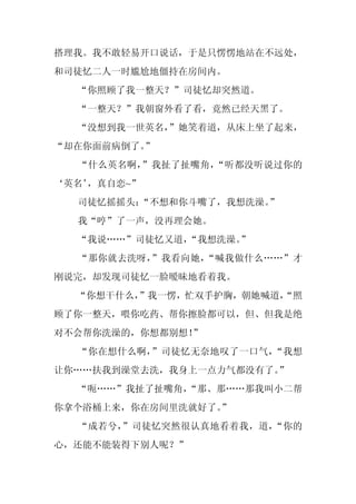 搭理我。我不敢轻易开口说话，于是只愣愣地站在不远处，
和司徒忆二人一时尴尬地僵持在房间内。
  “你照顾了我一整天？”司徒忆却突然道。
  “一整天？”我朝窗外看了看，竟然已经天黑了。
  “没想到我一世英名，
           ”她笑着道，从床上坐了起来，
“却在你面前病倒了。”
  “什么英名啊，”我扯了扯嘴角，“听都没听说过你的
‘英名’
   ，真自恋~”
  司徒忆摇摇头：
        “不想和你斗嘴了，我想洗澡。”
  我“哼”了一声，没再理会她。
  “我说……”司徒忆又道，
             “我想洗澡。
                  ”
  “那你就去洗呀，”我看向她，“喊我做什么……”才
刚说完，却发现司徒忆一脸暧昧地看着我。
  “你想干什么，”我一愣，忙双手护胸，朝她喊道，
                        “照
顾了你一整天，喂你吃药、帮你擦脸都可以，但、但我是绝
对不会帮你洗澡的，你想都别想！”
  “你在想什么啊，”司徒忆无奈地叹了一口气，“我想
让你……扶我到澡堂去洗，我身上一点力气都没有了。”
  “呃……”我扯了扯嘴角，
             “那、那……那我叫小二帮
你拿个浴桶上来，你在房间里洗就好了。
                 ”
  “成若兮，”司徒忆突然很认真地看着我，道，“你的
心，还能不能装得下别人呢？”
 