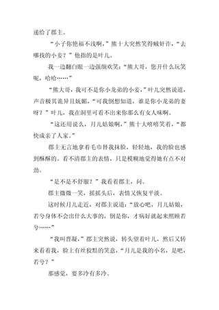 递给了郡主。
     “小子你艳福不浅啊，”熊十大突然笑得贼奸诈，“去
哪找的小妾？”他指的是叶儿。
     我一边翻白眼一边强颜欢笑：
                 “熊大哥，您开什么玩笑
呢，哈哈……”
     “熊大哥，我可不是你小龙弟的小妾，
                     ”叶儿突然说道，
声音极其诡异且妩媚，“可我倒想知道，谁是你小龙弟的妻
呀？”叶儿，我在洞里可看不出来你那么有女人味啊。
     “这还用说么，月儿姑娘啊，”熊十大嘻嘻笑着，“都
快成亲了人家。
      ”
     郡主无言地拿着毛巾替我抹脸，轻轻地，我的脸也感
到酥酥的。看不清郡主的表情，只是模糊地觉得她有点不对
劲。
     “是不是不舒服？”我看着郡主，问。
     郡主微微一笑，摇摇头后，表情又恢复平淡。
     这时候月儿走近，对郡主说道：
                  “放心吧，月儿姑娘，
若兮身体不会出什么大事的，倒是你，才病好就起来照顾若
兮……”
     “我叫晋凝，
          ”郡主突然说，转头望着叶儿，然后又转
来看着我，脸上有丝狡黠的笑意，
              “月儿是我的小名，是吧，
若兮？”
     那感觉，要多冷有多冷。
 