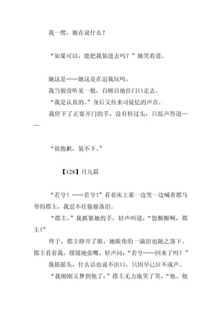 我一愣，她在说什么？


     “如果可以，能把我装进去吗？”她笑着道。


     她这是……她这是在逗我玩吗。
     我当做没听见一般，自顾自地往门口走去。
     “我是认真的。
           ”身后又传来司徒忆的声音。
     我停下了正要开门的手，没有转过头，只低声答道—
—


     “很抱歉，装不下。
             ”


      【128】月儿篇


    “若兮！……若兮！
            ”看着床上那一边哭一边喊着郡马
爷的郡主，我忍不住偷偷落泪。
     “郡主，”我抓紧她的手，轻声叫道，“您醒醒啊，郡
主！
 ”
     终于，郡主睁开了眼，她眼角的一滴泪也随之落下。
郡主看着我，缓缓地张嘴，轻声问：
               “若兮……回来了吗？”
     我摇摇头，什么话也说不出口，只因早已泣不成声。
     “我刚刚又梦到他了，”郡主无力地笑了笑，“他、他
 