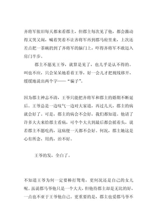 齐将军依旧每天都来看郡主，但郡主每次见了他，都会激动
得又哭又闹，喊着哭着不让齐将军再到郡马府里来，上次还
差点把一茶碗扔到了齐将军的脑门上，吓得齐将军不敢迈入
房门半步。
  郡主不愿见王爷，就算是见了，也几乎是认不得的。
叫也不应，只会呆呆地看着王爷，好一会儿才把视线移开，
缓缓地说出两个字——“骗子”
             。


因为郡主神志不清，王爷只能把齐将军和郡主的婚期不断延
后。王爷总是一边叹气一边对大家道，再过几天，郡主的病
就会好了。可是，郡主的病会不会好，我们都知道。他请了
许多大夫来给郡主看病，可个个大夫到最后都会摇着头，说
若郡主不愿吃药，这病便一天都不会好。何况，郡主她这是
心有所念，用药，治不好。


  王爷的发，全白了。




不知道王爷为何一定要棒打鸳鸯，更何况还是自己的女儿
呢。虽说郡马爷他只是一个大夫，但他待郡主却是无比的好，
一点也不亚于王爷他自己。更重要的是，郡主也爱郡马爷不
 