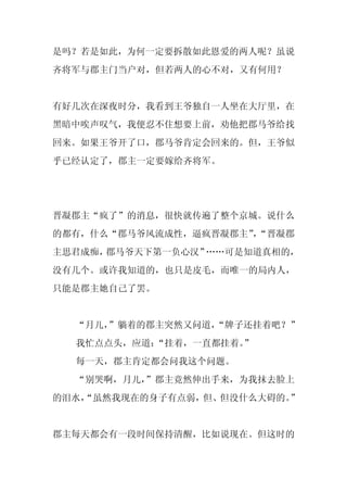 是吗？若是如此，为何一定要拆散如此恩爱的两人呢？虽说
齐将军与郡主门当户对，但若两人的心不对，又有何用？


有好几次在深夜时分，我看到王爷独自一人坐在大厅里，在
黑暗中唉声叹气，我便忍不住想要上前，劝他把郡马爷给找
回来。如果王爷开了口，郡马爷肯定会回来的。但，王爷似
乎已经认定了，郡主一定要嫁给齐将军。




晋凝郡主“疯了”的消息，很快就传遍了整个京城。说什么
的都有，什么“郡马爷风流成性，逼疯晋凝郡主”“晋凝郡
                      ，
主思君成痴，郡马爷天下第一负心汉”……可是知道真相的，
没有几个。或许我知道的，也只是皮毛，而唯一的局内人，
只能是郡主她自己了罢。


  “月儿，”躺着的郡主突然又问道，
                 “牌子还挂着吧？”
  我忙点点头，应道：
          “挂着，一直都挂着。”
  每一天，郡主肯定都会问我这个问题。
  “别哭啊，月儿，
         ”郡主竟然伸出手来，为我抹去脸上
的泪水，
   “虽然我现在的身子有点弱，但、但没什么大碍的。”


郡主每天都会有一段时间保持清醒，比如说现在。但这时的
 