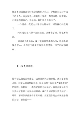 她却不知道自己有时候会突然陷入疯狂，俨然把自己分开成
了两个人。而大家也只能装作不知道，都哄着她、陪着她，
不让她伤到自己。其他的，我们什么也做不了。
     一个月前，我托人去送信给阿木哥，回信我已经收到
了。
     阿木哥说郡马爷不在医馆里，具体去了哪，谁也不知
道。
     知道这个消息后，我只能暗暗骂那郡马爷，他怎么就
这么忍心，舍得丢下郡主在这里受苦受累，却又不闻不问
呢？




  【 129 】嘿嘿嘿。




待司徒忆的病完全康复，已经是两天后的事情。离开了那家
茶馆，司徒忆却仍然跟着我，以及仍然不告诉我“要跟着我”
的原因。而我也……不再好意思去问她了。自从司徒忆上次
突然问了我那个奇怪的问题后，我们之间好像突然立起了一
堵墙。不再像以前那样常常斗嘴，甚至偶尔还会出现很恭敬
的对话，譬如说——
 