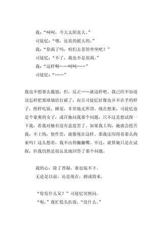 我：“呵呵，今天太阳真大。”
  司徒忆：
     “嗯，还真的挺大的。
              ”
  我：“你渴了吗，咱们去茶馆坐坐吧？”
  司徒忆：
     “不了，我也不是很渴。”
  我：“这样啊……呵呵……”
  司徒忆：
     “……”


我也不想那么尴尬，但，反正……就这样吧。我已经不知道
该怎样把那堵墙给打破了，而且司徒忆好像也并不在乎的样
子，照样吃饭、睡觉，非常地无所谓。现在想来，司徒忆也
是个豪爽的女子，或许她问我那个问题，只不过是想试探一
下我，看我对她有没有意思罢了。如果我上钩，她就会挖苦
我，不上钩，便作罢，就像现在这样。那我还用得着那么拘
束吗？这么想着，我不由得撇撇嘴。不过，就算她只是在试
探，但我仍然是很认真地回答了那个问题。


  我的心，除了晋凝，谁也装不下。
  无论是以前，还是现在，抑或将来。


  “你发什么呆？”司徒忆突然问。
  “呃，
    ”我忙低头扒饭，“没什么。”
 