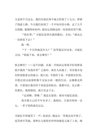又是两个月过去，我们分别在两个地方停留了十几天，挣够
了钱就上路。今天我们来到了一个不知名的小镇，走了大半
天的路，我饿得咕咕叫，便决定到路边的一间客栈里用午膳。
  “你打算，”司徒忆没理会我的敷衍，又问，“就这么
一直闲晃下去？”
  我一愣。
  “下一个目的地是什么？”没等我反应过来，司徒忆
又问，“你接下来，要去哪里？”


要去哪里？——这个问题，从我一开始决定要离开医馆准备
展开我的“晃荡世界”之旅时，就有人问我了。其实我并没
有特别想要去的地方，我只是，不想停下来。不想留在医馆，
不想过着以前那样像个无知小孩一般的生活。去哪都无所
谓，只要别让我有停下来思念的机会，我都可以。反正路一
直都在，我要做的，就只有走下去。
  “走到哪，算哪。”我这么想着，便对司徒忆说道。
  离开郡主已经半年有多了，我相信，只要再坚持一会
儿，一辈子很快就会过去。


司徒忆不屑地笑了一声，没说话。她这么一笑我反而不爽了，
皮笑肉不笑地，那种让人恨得牙痒痒的感觉又涌了上来，顾
 