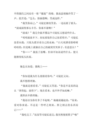 不得我们之间还有一堵“尴尬”的墙，我故意朝她冷笑了一
声，挖苦道：“怎么，脸抽筋啊，笑成这样。
                   ”
  “我笑你而已，
        ”司徒忆继续笑着，一边还摇了摇头，
“演戏演得那么辛苦，你累不累啊？”
  “演戏？”我完全搞不懂这个司徒忆又想说些什么。
  “明明就放不下，却还要装作自己很看得开，”司徒忆
没看向我，只低头摆弄着自己的衣袖，“白天死撑着脸嘻嘻
哈哈的，但是晚上就躲在自己的被窝里哭鼻子，有意思么？”
  “你……”我张了张嘴，但却不知该说些什么，便只
能继续低头扒饭。


  她怎么知道，我晚上……


  “你知道我为什么要跟着你吗。
               ”司徒忆又问。
  我不想搭理她。
  “我就是想看看，”司徒忆又笑道，“你是不是真的这
么‘拿得起，放得下’，现在看来，也不外乎如此嘛。
                       ”
  我坚决不搭理她。
  “我还以为你有多了不起呢，”她越说越起劲，
                      “原来，
爱对你来说，不过是一件呼之则来、挥之则去的东西而
已……”
  “我吃完了， 还没等司徒忆说完，
        ”         我突然便把筷子“啪”
 