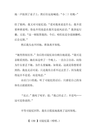 地一声按到了桌子上，然后往远处喊道，
                 “小二！结账~”


给了银两，我又对司徒忆道：“爱对我来说是什么，我不需
要和谁说明，你也不用故意在我耳边说风凉话，”我拿起行
囊，又道，
    “这一顿饭算我的，今后，咱们还是分道扬镳吧，
后会无期。
    ”
  然后我头也不回地，准备离开客栈。


“她哭得很厉害，”身后的司徒忆却自顾自地说道，
                      “我可是
亲眼看到的，她在床边坐了一个晚上，一直自言自语，问你
为什么要丢下她、为什么要骗她。如果说，这就是你想要看
到的，我也无话可说。只是我有点看不过去罢了，因为我觉
得这并不是爱，而是残忍。
           ”
  站在门口的我，听了司徒忆的话后，只感觉自己的身
体有点摇摇欲坠。


  “反正，
     ”我咬了咬牙，道，
             “我已经走了，不是吗……
这可是你说的。
      ”


  不等司徒忆回答，我有点慌张地逃离了这间客栈。


     【 130 】司徒忆篇（嘻嘻。）
 
