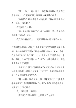 “郡……呃……凝、凝儿，你身体刚刚好，还是先回
去睡睡吧……”我躲开郡主要继续为我抹脸的动作。
  “你躺好，”郡主的笑容越加诡异，“现在需要休息的
人，是你，不是我。
        ”
  我还能说什么啊。
  “那，我先回去歇着了。
            ”叶儿也微微一笑，看了看我
和郡主，便转身出房。
  我安稳地躺在床上，一动不动地任由郡主帮我抹脸。


“你们怎么都有小名啊，”熊十大并没有受到尴尬气氛的影
响，继续他的突发奇想，
          “我怎么就没有呢，小龙弟，你说，
我给自己改个小名好不？十大，十大的反义词是什么，十
小？不对，十的反义词是……”老兄，为什么改小名一定要
用本名的反义词！！
        ！
  “熊大哥，”郡主突然转过身子，朝仍然在苦思冥想十
的反义词是什么的熊十大说道，“夜深了，您还是回去歇息
吧，我来照顾若兮就好了。、
            ”
  “啊……说、说的也是，那，那我先回去？”熊十大
挠了挠脑袋，慢慢挪到门口，
            “小龙弟，你别累着我弟媳了，
她身子也才刚好啊。
        ”
  我，还能说什么啊！！
          ！！
  “您走好。”郡主朝熊十大微微欠了欠身子。
 