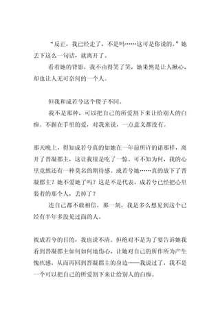 “反正，我已经走了，不是吗……这可是你说的。
                       ”她
丢下这么一句话，就离开了。
  看着她的背影，我不由得笑了笑，她果然是让人揪心，
却也让人无可奈何的一个人。


  但我和成若兮这个傻子不同。
  我不是那种，可以把自己的所爱割下来让给别人的白
痴。不握在手里的爱，对我来说，一点意义都没有。


那天晚上，得知成若兮真的如她在一年前所许的诺那样，离
开了晋凝郡主，这让我很是吃了一惊。可不知为何，我的心
里竟然还有一种莫名的期待感。成若兮她……真的放下了晋
凝郡主？她不爱她了吗？这是不是代表，成若兮已经把心里
装着的那个人，丢掉了？
  连自己都不敢相信，那一刻，我是多么想见到这个已
经有半年多没见过面的人。


找成若兮的目的，我也说不清。但绝对不是为了要告诉她我
看到晋凝郡主如何如何地伤心，让她对自己的所作所为产生
愧疚感，从而再回到晋凝郡主的身边——我说过了，我不是
一个可以把自己的所爱割下来让给别人的白痴。
 