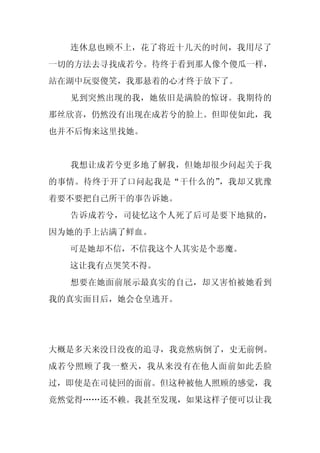 连休息也顾不上，花了将近十几天的时间，我用尽了
一切的方法去寻找成若兮。待终于看到那人像个傻瓜一样，
站在湖中玩耍傻笑，我那悬着的心才终于放下了。
  见到突然出现的我，她依旧是满脸的惊讶。我期待的
那丝欣喜，仍然没有出现在成若兮的脸上。但即使如此，我
也并不后悔来这里找她。


  我想让成若兮更多地了解我，但她却很少问起关于我
的事情。待终于开了口问起我是“干什么的”，我却又犹豫
着要不要把自己所干的事告诉她。
  告诉成若兮，司徒忆这个人死了后可是要下地狱的，
因为她的手上沾满了鲜血。
  可是她却不信，不信我这个人其实是个恶魔。
  这让我有点哭笑不得。
  想要在她面前展示最真实的自己，却又害怕被她看到
我的真实面目后，她会仓皇逃开。




大概是多天来没日没夜的追寻，我竟然病倒了，史无前例。
成若兮照顾了我一整天，我从来没有在他人面前如此丢脸
过，即使是在司徒回的面前。但这种被他人照顾的感觉，我
竟然觉得……还不赖。我甚至发现，如果这样子便可以让我
 