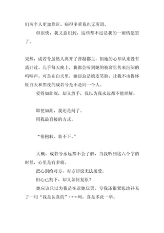 们两个人更加靠近，病得多重我也无所谓。
     但很快，我又意识到，这些都不过是我的一厢情愿罢
了。


果然，成若兮虽然人离开了晋凝郡主，但她的心却从来没有
离开过。几乎每天晚上，我都会听到她的被窝里传来沉闷的
呜咽声。可是在白天里，她却总是嬉皮笑脸，让我不由得怀
疑白天和黑夜的成若兮是不是同一个人。
     爱得如此深，却又放手，我以为我永远都不能理解。


     即使如此，我还是问了。
     用我最直接的方式。


     “很抱歉，装不下。
             ”


     大概，成若兮永远都不会了解，当我听到这六个字的
时候，心里是有多痛。
     把心割给对方，对方却说无法接受。
     但心已割下，却又如何复原？
     她应该只以为我是在逗她玩罢，亏我还很紧张地补充
了一句“我是认真的”……呵，真是多此一举。
 