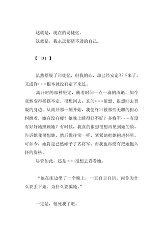 这就是，现在的司徒忆。
  这就是，我永远都猜不透的自己。


  【 131 】


  虽然摆脱了司徒忆，但我的心，却已经安定不下来了。
又或许……根本就没有定下来过。
  离开时的那种坚定，随着时间一点一滴的流逝，如今
竟然变得摇摆不定。很想回去，真的……很想、很想回去晋
凝的身边。从离开那一刻开始，我便终日被那些无聊的担心
纠缠着，她有没有瘦？她晚上睡得好不好？齐将军……有没
有好好地照顾她？有时候，我真的很想很想再见到她的脸，
告诉她我很想她，然后像往常一样，紧紧地把她抱进怀里。
可如今，她肯定已然嫁予了齐将军，而我也再没有把她抱入
怀的资格。
  尽管如此，还是……很想去看看她。


  “她在床边坐了一个晚上，一直自言自语，问你为什
么要丢下她、为什么要骗她。”


  一定是，恨死我了吧。
 