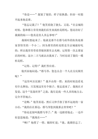 “你是……”我皱了皱眉，样子很熟悉，但却一时想
不起来他是谁。
  “您忘记我了？”他笑着挠了挠头，又道，
                    “在京城的
时候，您和郡主常常到我们店里来找桂花糕吃，您还治好了
我娘的病……您真是贵人多忘事呀！
               ”
  我顿时想起来了。他就是那个在郡马府外的街角处那
家茶馆里的一个小二，因为那里的桂花糕是全京城最好吃
的，所以我常常带着晋凝到那里去光顾。记得第一次去那家
店的时候，这小二立马就认出我来了，当时还请了我们一碟
桂花糕。
  “记得、记得！
        ”我忙答应着。
  他兴奋地问道：
        “郡马爷，您怎么会一个人在万庆镇里
呢？”
  “这里叫万庆镇？”我不由得一愣，来的时候没看见
有什么牌坊，只发现这里有个镇子，便走进来了。我现在才
发觉，这个“晃荡世界”之旅，我尽是找一些人多的地方去，
完全不管地点。
  “是啊，”他笑着道，然后又伸手指了指不远处的一家
小店，“我的店在那边，郡马爷您到我那去坐坐吧？”
  “你还是别叫我郡马爷了，
             ”我一边跟着他走，一边不
好意思地道，“我现在……”
  “啊！”他愣了一愣，随即忙道，“我、我都给忘了，
 