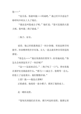 您……”
  “没关系，你就叫我……阿成吧。”我已经不介意这个
称呼码不码头工人了现在。
  “我还是叫您成公子吧，”他忙道，“您可是我的大恩
人呢，您叫我二狗子就成。
           ”


  二狗子，好名。


  说着，他已经把我领进了一间小食铺，里面虽然空间
狭窄，但却整理得井井有条，让人一进去就有种非常舒适的
感觉。
  “你怎么……”我在角落的位置坐下，好奇地问道，
                        “你
怎么会来到这里开了一间店呢?”
  “这……这说来话长，
           ”二狗子叹了一口气，背对着我
在那炉灶旁捣鼓着什么，
          “郡马……成公子，您稍等一会儿，
给您上了这道菜后，我们慢慢详谈。
               ”
  上菜？我……我没点菜啊？
  正疑惑着，他端着一盘小碟子，摆到了我的桌上。


  是一碟桂花糕。


  “您每次到我们店里来，都只叫这桂花糕，我都记着
 