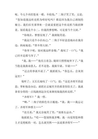 呢。今儿个再给您来一碟，不收钱，
               ”二狗子笑了笑，又道，
“您知道我这桂花糕为啥好吃吗？都是因为我自己调制的
秘方，我们店里那掌柜一尝就说要把这个桂花糕当做招牌
菜。别看我是个小二，但我的梦想啊，可是要当个大厨。
                        ”
  “你现在，梦想实现了。”我朝他笑道。
  “我这只是个小店而已，”二狗子不好意思地站在我旁
边，拘束地道，
      “算不得大厨。”
  “你坐下吧，别对我这样恭敬，”我叹了一口气，“我
已经不是郡马爷了。
        ”
  “我、我……”他有点着急，随即只愣愣地坐下了，
                        “我
当您是我救命恩人，若不是您，我娘早就、早就……”
  “过去的事就不说了，”我摇摇头，“你怎么，会来到
这里？”
  他听了，又长长地叹了一口气，道：
                 “这是齐将军的意
思，掌柜他没办法，就把在京城里开的那茶馆给关了，我就
拿着分得的一点钱跑到这旮旯来继续做我的桂花糕。
                      ”
  “齐将军？”我一愣。
  “啊，”二狗子的脸色有点尴尬，“我、我……我忘记
了，齐将军和郡主……”
  “没关系，”我无奈地笑了笑，
               “别那么忌讳。
                     ”
  他摇摇头：
      “哎……您别怪我多嘴，我一向觉得您和郡
主才是绝配的一对，怎么就突然……虽说那齐将军……”
 
