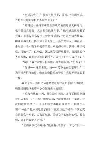 “别谈这些了，”我笑着摆摆手，又问，“你刚刚说，
齐将军让你的掌柜把茶馆给关了？”
  “那时候，齐将军和郡主要成婚的消息满大街地传，
也不管是真是假，大家都在说这件事，”他不好意思地看了
看我，见我没什么反应，便继续说道，“可是不知为什么，
刚开始那会儿，郡主每天的下午……真的是每天，都在同一
个时辰一个人跑来咱们茶馆里，别的都不叫，就叫一碟桂花
糕。可她叫了，也不吃，就这么傻愣愣地看着，直到她的仆
人来找她，好半天才劝得她回去。成公子？……成公子？”
  “啊？”我忙应他，但眼眶已经开始发热，
                    “怎么了？”
  “您说……这郡主她、她……是不是在想您哪？”二
狗子悄声悄气地道，像在偷偷摸摸地干着什么见不得光的事
一样。
  我笑了笑，然后又装作是双眼发痒而抬手揉了揉眼睛，
顺便悄悄地抹去那不小心偷跑出来的眼泪。
  “后来突然有一天，郡主没有出现，齐将军倒是跑到
我们店里来了，
      ”二狗子继续说道，
              “说要给我们一笔钱，让
我们把店给关了，说这个地方不能再开茶馆，要挪作公
用……嘁，
    ”他不屑地摇了摇头，然后压低了嗓音，
                     “其实究
竟是怎么一回事，大家都知道。虽说女子的嫉妒心强，其实
啊，男子的嫉妒心更强。
          ”
  “您的私事我不好问， 他说着，
           ”     又叹了一口气，
                       “但……
 