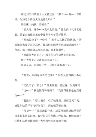 刚走到门口的熊十大又转过身：
                  “那个……月……晋姑
娘，你知道十的反义词是什么吗？”
     躺在床上的我，要喷血了。
     “熊大哥，这个……我不太清楚。”郡主的口气非常礼
貌，显示出她住在王府中滋养十八年的好修养。
     “那就没事了……哈哈，”熊十大又挠了挠脑袋，“晋
姑娘你也要早点休息啊，你房间在隔壁你应该知道的吧？”
拜托，郡主刚刚就从那过来的，谁不知道啊。
     “谢谢熊大哥关心。
             ”郡主的口气仍然非常礼貌。
     熊十大终于正式离开这间房子了。
     也就是说，这间房子终于只剩下我和郡主了。


     “郡主，你的身体真的没事？”实在是觉得郡主不对
劲。
     “又改口了，若兮？”郡主说着，转过身，坐到床沿。
     “这……”我也懒得和她闹了，
                  “我觉得你脸色有点苍
白……”
     “我没事。”郡主说着，咬了咬嘴唇，继而又笑了笑。
她这纠结的样子可吓坏我了，到底唱的哪出啊。
     “可是……”我还想说什么，却发现把脑袋低垂着的
郡主脸上满是泪痕。我吓得立马从床上弹起来，翻脸比翻书
还快！这情况比听熊十大唠唠叨叨还要棘手啊。
 