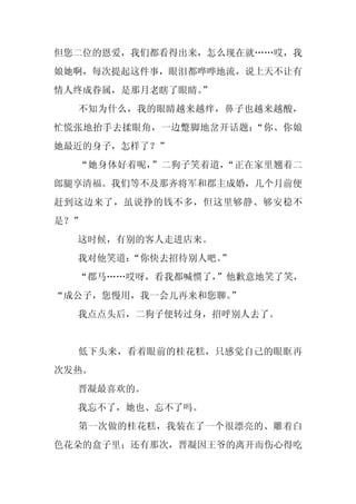 但您二位的恩爱，我们都看得出来，怎么现在就……哎，我
娘她啊，每次提起这件事，眼泪都哗哗地流，说上天不让有
情人终成眷属，是那月老瞎了眼睛。
               ”
  不知为什么，我的眼睛越来越痒，鼻子也越来越酸，
忙慌张地抬手去揉眼角，一边蹩脚地岔开话题：“你、你娘
她最近的身子，怎样了？”
  “她身体好着呢，”二狗子笑着道，“正在家里翘着二
郎腿享清福。我们等不及那齐将军和郡主成婚，几个月前便
赶到这边来了，虽说挣的钱不多，但这里够静、够安稳不
是？”
  这时候，有别的客人走进店来。
  我对他笑道：
       “你快去招待别人吧。”
  “郡马……哎呀，看我都喊惯了，”他歉意地笑了笑，
“成公子，您慢用，我一会儿再来和您聊。
                  ”
  我点点头后，二狗子便转过身，招呼别人去了。


  低下头来，看着眼前的桂花糕，只感觉自己的眼眶再
次发热。
  晋凝最喜欢的。
  我忘不了，她也、忘不了吗。
  第一次做的桂花糕，我装在了一个很漂亮的、雕着白
色花朵的盒子里；还有那次，晋凝因王爷的离开而伤心得吃
 