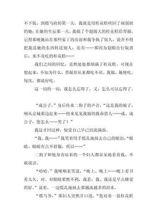 不下饭，到郡马府的第一天，我就是用桂花糕哄回了闹别扭
的她；在她的生辰那一天，我做了个超级大的桂花糕给晋凝，
记得那晚她站在那些家丁的房前和我争执了很久，说舍不得
把我送她的东西转送别人；还有……那因为划船出行取消
后，来不及吃的桂花糕……
  我们之间的回忆，竟然处处都填满了桂花糕。可现在
想起来，不知为什么，晋凝却从来都吃不厌。我做，她便吃。
每次，都说好吃。
  这一切的一切，我怎么忘得了，又，怎么可以忘得了。


  “成公子，”身后传来二狗子的声音，
                  “这是我的娘子，
刚从京城那边赶来……快来见见我娘的救命恩人……成、成
公子，您怎么……哭了？”
  我这才回过神，惊觉自己早已泪流满面。
  “我、我……”我笑着用手慌乱地抹去自己的眼泪，
                        “眼
睛、眼睛有点不舒服，所以……”
  二狗子和他身旁站着的一个妇人都呆呆地看着我，不
敢说话。
  “哈哈，”我哽咽着笑道，“晚上、晚上……晚上看书
看太久，对、对眼睛果然不利，我看，我、我还是早点睡觉
的好。”说着，一边慌乱地抹去那越流越多的泪水。
  “郡马爷，”那妇人突然开口道，“您对着一盘桂花糕
 