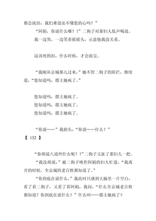 都会流泪，我们难道还不懂您的心吗？”
   “阿娟，你说什么哪？！”二狗子对那妇人低声喝道。
   我一边哭，一边笑着摇摇头，示意他我没关系。


   这该死的泪，什么时候，才会流完。


   “我刚从京城那儿过来，”她不管二狗子的阻拦，继续
道，
 “您知道吗，郡主她疯了。”


   您知道吗，郡主她疯了。
   您知道吗，郡主她疯了。
   您知道吗，郡主她疯了。


   “你说……”我抬头，
            “你说……什么？”
【 132 】


   “你胡说八道些什么呢？！ 二狗子又扯了那妇人一把。
              ”
   “我没胡说，”被二狗子唤作阿娟的妇人忙道，“我离
开的时候，全京城的老百姓都知道了。”
   “你到底在说什么，
           ”我此时只感到大脑里一片空白，
看了看二狗子，又看了看阿娟，我问，“什么全京城老百姓
都知道？你到底在说什么？”什么叫……郡主她疯了？
 