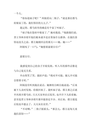一个人。
  “你知道福子吧？”阿娟看向二狗子，
                  “就是那在郡马
府做家丁的，我们邻居的大儿子。”
  我记得，郡马府里的确是有个家丁叫福子。
  “福子他在您府中做家丁，
             ”她对我道，
                  “他跟我们说，
晋王爷和齐将军他们根本就不是在筹备什么婚事，在我们茶
馆还没关之前，郡主她刚回京的那天……她、她……”
  阿娟叹了一口气：“她想要悬梁自尽！
                  ”


  悬梁自尽。


  我感觉到自己的身子开始发软，听入耳的那些话像是
与自己毫无关系。
  不由得笑了笑，我轻声道：
             “绝对不可能，凝儿不可能
会想要寻死。”
  阿娟没有听到我在说话，她继续自顾自地说道：
                      “后来
被下人及时发现，给救回来了。我听福子说，郡主那之后就
不再离开郡马府，只天天呆坐在后院里，也不许下人陪着她，
甚至连晋王爷和齐将军都不能靠近半步。再后来，郡主便连
后院也不愿去了，天天呆在房里。”
  “不对啊，”二狗子摇摇头，“那会儿，郡主还每天来
我们茶馆……”
 