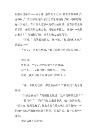 病根本没法治……福子说，茶馆关了之后，郡主突然不吵了，
也不闹了。晋王爷还高兴地以为郡主的病好了呢，可哪是啊！
有一天晚上，有个下人送茶水到郡主的房里，说看到郡主她
摸着黑，在那房里走来走去。问她在干什么，她说……说什
么来着？”阿娟顿了顿，似乎在极力地思考着。
  “不对，”我笑着摇摇头，低声道，“你说的根本就不
是凝儿……”
  “对了，
     ”阿娟突然道，“郡主说她在房里捉萤火虫。”


  萤火虫。
  听到这三个字，我的心似乎不再跳动。
  这个人……是她没错，的确是……晋凝。
  就是，我在这世上最最最牵挂的那个人。


  “你、你说的这些，都是真的吗？”我听到二狗子这
样问。
  “当然是真的了， 阿娟肯定地说，
         ”       “这事我哪敢乱说？”
  “郡马爷，”二狗子转过头来看着我，他一脸的惊慌，
“郡主她、她都这样了，您怎么还在这儿呢？还不赶快……”
他的声音似乎飘渺地散开在周围，后来的话，我一点都听不
进去。
  我怎么还在这里呢？
 