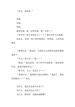 “若兮，我爱你。”


  晋凝。
  晋凝。
  晋凝。
  我要见她，我一定要见她，我一定要……
  “郡马爷！郡马爷您怎么了？？”我听到有人在喊我。
  抬起头，发现二狗子和阿娟他们一脸慌张，正拼命地
喊着。


  “我要回去。
       ”我说着，只感觉自己的眼泪也跟着簌簌
地落下。
  “什么？郡马爷……您……”
  “我说，”我站起来，身子却不住地摇晃，“我说我要
回去，我要回她的身边。
          ”
  “郡马爷，小心，您怎么了……”
  “我要回去，”我挣脱开他们的搀扶，“我说了，我要
回到她的……”身边。


  为什么，我连话也说不出来了？
  为什么，我连站也站不住？
  为什么，眼前的一切越来越模糊？
 