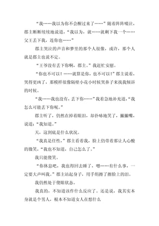 “我……我以为你不会醒过来了……”随着阵阵啜泣，
郡主断断续续地说道，“我以为，就……就剩下我一个……
父王丢下我，连你也……”
  郡主哭泣的声音和梦里的那个人很像，或许，那个人
就是郡主也说不定。
  “王爷没有丢下你啊，郡主。”我赶忙安慰。
  “你也不可以！……就算是你，也不可以！
                    ”郡主说着，
哭得更凶了，那模样很像隔壁小花小时候哭鼻子来找我倾诉
的时候。
  “我……我也没有，丢下你……”我着急地补充道，
                        “我
怎么可能丢下你呢。
        ”
  郡主听了，仍然在掉着眼泪，却扑哧地笑了，撇撇嘴，
说道：“我知道。”
  天，这到底是什么状况。
  “我真是任性，
        ”郡主看着我，脸上仍带着那让人心酸
的微笑，
   “我也不知道，自己怎么了。
               ”
  我只能傻笑。
  “你休息吧，我也得回去睡了，嗯……有什么事，一
定要大声叫我。
      ”郡主站起身子，用手绢擦了擦脸上的泪。
  我仍然处于傻眼状态。
  我真的，不知道该作什么反应了。还是说，我其实本
身就是个男人，根本不知道女人在想什么
 