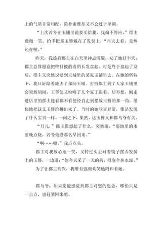 上的气质非常相配，简朴素雅却又不会过于单调。
  “上次若兮在玉铺里说要买给我，我偏不答应，
                      ”郡主
微微一笑，抬手把那玉簪戴在了发髻上，“昨天去看，竟然
还在呢。
   ”
  昨天，我趁着郡主在白天里神志清醒，劝了她好半天，
郡主总算愿意把终日披散着的长发盘起。可是终于盘起了发
后，郡主又突然说要到京城里的某家玉铺里去。在她的坚持
下，我只好陪着她去了那间玉铺。害怕郡主到了人家玉铺里
会突然胡闹，王爷便又吩咐了几个家丁跟着。却不想，刚走
进店里的郡主连看都不看便径直走到摆放玉簪的那一角，很
快地把这支玉簪给挑出来了。当时的她欣喜异常，像是发现
了什么宝贝一样。一问之下，果然，这玉簪又和郡马爷有关。
  “月儿，”郡主像想起了什么，突然道，“浴池里的水
要晚点烧，若兮他没那么早回来。”
  “啊……嗯。
       ”我点点头。
  郡主对我放心地一笑，又转过头去对着镜子摆弄发髻
上的玉簪，一边道：
        “他今天采了一天的药，得泡个热水澡。”
  为了让郡主高兴，我唯有强颜欢笑地附和着她。


  郡马爷，如果您能感觉到郡主对您的思念，哪怕只是
一点点，也赶紧回来吧。
 