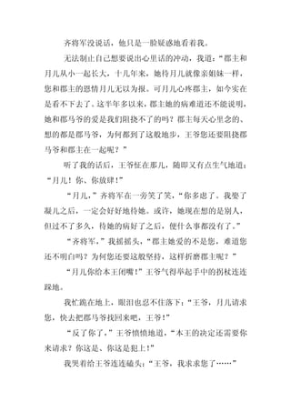 齐将军没说话，他只是一脸疑惑地看着我。
  无法制止自己想要说出心里话的冲动，我道：
                     “郡主和
月儿从小一起长大，十几年来，她待月儿就像亲姐妹一样，
您和郡主的恩情月儿无以为报。可月儿心疼郡主，如今实在
是看不下去了。这半年多以来，郡主她的病难道还不能说明，
她和郡马爷的爱是我们阻挠不了的吗？郡主每天心里念的、
想的都是郡马爷，为何都到了这般地步，王爷您还要阻挠郡
马爷和郡主在一起呢？”
  听了我的话后，王爷怔在那儿，随即又有点生气地道：
“月儿！你、你放肆！”
  “月儿，”齐将军在一旁笑了笑，“你多虑了。我娶了
凝儿之后，一定会好好地待她。或许，她现在想的是别人，
但过不了多久，待她的病好了之后，便什么事都没有了。
                        ”
  “齐将军，”我摇摇头，“郡主她爱的不是您，难道您
还不明白吗？为何您还要这般坚持，这样折磨郡主呢？”
  “月儿你给本王闭嘴！
           ”王爷气得举起手中的拐杖连连
跺地。
  我忙跪在地上，眼泪也忍不住落下：
                 “王爷，月儿请求
您，快去把郡马爷找回来吧，王爷！
               ”
  “反了你了，”王爷愤愤地道，“本王的决定还需要你
来请求？你这是、你这是犯上！
             ”
  我哭着给王爷连连磕头：“王爷，我求求您了……”
 