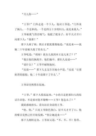 “月儿你……”


  “王爷！”门外走进一个下人，他对王爷道，“门外来
了俩人，一个是和尚，一个是四五十岁的妇人，说是来找人。”
  王爷被我气得直喘气，他挺了挺身子，好半天才开口
问那下人：
    “找谁？”
  那下人顿了顿，然后才犹犹豫豫地道：
                  “说是来……找
她二十年前被人抢了的女儿。”
  王爷吼道：“胡闹！找女儿找到本王这儿来了？！”
  “我让他们俩离开，他们偏不，那妇人还说……”
  “说什么？”王爷不耐烦地问。
  “还说……”那下人支支吾吾地小声道，
                   “还说‘让那
姓晋的想想，他二十年前都干了什么’”
                 。


  王爷却突然愣在原地。


  “王爷，”那下人慌张起来，“小的只是把那妇人的原
话告诉您，不是要对您不敬啊……王爷？您怎么了？”
  我疑惑地抬头，看向站在身前的王爷。
  “快、快，”只见王爷脸色煞白，好半天才开了口，他
的嗓音竟然已经开始发颤，
           “快让她进来……”
  那下人刚转过身，王爷却又道：
               “不、不、不！你带、
 