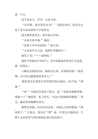 那一个人。
     这个疯女人，其实一点也不疯。
     “以后呢，你打算怎么办？”司徒忆说着，转过头去
看了看不远处那黑乎乎的卧房。
     最让我牵挂的人，现在就在里面。
     “再也不离开她。”我道。
     “如果王爷不同意呢？”她又问。
     “无论用什么方法，我都会带她离开。
                     ”
     她笑了笑：“……真痴情。
                ”
     我听不清她话中的语气，也不知她这样说是什么意思，
便一时愣住。
     大概是见我没回应，她转过头来，看着我问道：
                         “成英
雄，还不快去解救你的晋美人？”
     我看着站在黑暗中面带微笑的司徒忆，轻声道：“谢
谢。
 ”
  “呵，
    ”司徒忆笑着摇了摇头，道，
                “如果真想报答我，
那就……”她说着，低了低头，
             “永远不要跟我说谢谢。
                       ”说
完，她的笑容便瞬间消失。
     我愣在原地，还未反应过来，司徒忆又淡淡地道：
                          “就
这样了。”才说完，便再次“嗖”地一声消失在我眼前，只
剩下无形的香气和仍萦绕在我耳际的铃声。
 