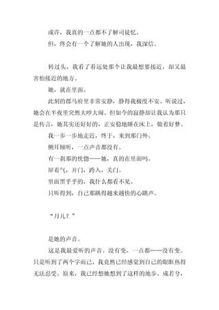或许，我真的一点都不了解司徒忆。
  但，终会有一个了解她的人出现，我深信。


  转过头，我看了看远处那个让我最想要接近，却又最
害怕接近的地方。
  她，就在里面。
  此刻的郡马府里非常安静，静得我极度不安。听说过，
她会在半夜里突然大吵大闹。但如今的寂静却让我认为那只
是传言，她其实还好好的，正安稳地睡在床上，做着好梦。
  我一步一步地走近，终于，来到那门外。
  侧耳倾听，一点声音都没有。
  有一刹那的恍惚——她，真的在里面吗。
  屏着气，开门，跨入，关门。
  里面黑乎乎的，我什么都看不见。
  只听得到，自己那跳得越来越快的心跳声。


  “月儿？”


  是她的声音。
  这是我最爱听的声音。没有变，一点都……没有变。
只是听到了两个字而已，我竟然已经感觉到自己的眼眶热得
无法忍受。原来，我已经想她想到了这样的地步。成若兮，
 