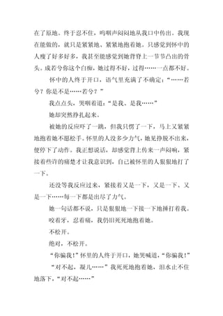 在了原地。终于忍不住，呜咽声闷闷地从我口中传出。我现
在能做的，就只是紧紧地、紧紧地抱着她。只感觉到怀中的
人瘦了好多好多，我甚至能感觉到她背脊上一节节凸出的骨
头。成若兮你这个白痴，她过得不好，过得……一点都不好。
  怀中的人终于开口，语气里充满了不确定：“……若
兮？你是不是……若兮？”
  我点点头，哭咽着道：
           “是我、是我……”
  她却突然挣扎起来。
  被她的反应吓了一跳，但我只愣了一下，马上又紧紧
地抱着她不愿松手。怀里的人没多少力气，她见挣脱不出来，
便停下了动作。我正想说话，却感觉背上传来一声闷响，紧
接着些许的痛楚才让我意识到，自己被怀里的人狠狠地打了
一下。
  还没等我反应过来，紧接着又是一下，又是一下、又
是一下……每一下都是出尽了力气。
  她一句话都不说，只是狠狠地一下接一下地捶打着我。
  咬着牙，忍着痛，我仍旧死死地抱着她。
  不松开。
  绝对，不松开。
  “你骗我！”怀里的人终于开口，她哭喊道，
                     “你骗我！”
  “对不起，凝儿……”我死死地抱着她，泪水止不住
地落下，
   “对不起……”
 