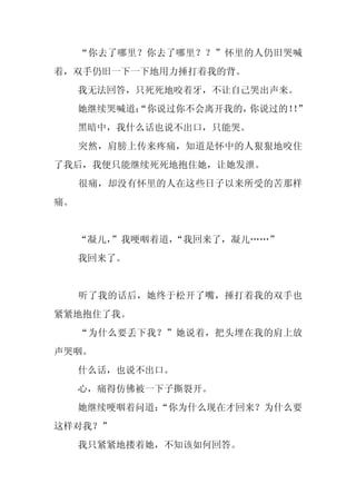 “你去了哪里？你去了哪里？？”怀里的人仍旧哭喊
着，双手仍旧一下一下地用力捶打着我的背。
     我无法回答，只死死地咬着牙，不让自己哭出声来。
     她继续哭喊道：
           “你说过你不会离开我的，你说过的！”
                           ！
     黑暗中，我什么话也说不出口，只能哭。
     突然，肩膀上传来疼痛，知道是怀中的人狠狠地咬住
了我后，我便只能继续死死地抱住她，让她发泄。
     很痛，却没有怀里的人在这些日子以来所受的苦那样
痛。


     “凝儿，
        ”我哽咽着道，“我回来了，凝儿……”
     我回来了。


     听了我的话后，她终于松开了嘴，捶打着我的双手也
紧紧地抱住了我。
     “为什么要丢下我？”她说着，把头埋在我的肩上放
声哭咽。
     什么话，也说不出口。
     心，痛得仿佛被一下子撕裂开。
     她继续哽咽着问道：
             “你为什么现在才回来？为什么要
这样对我？”
     我只紧紧地搂着她，不知该如何回答。
 