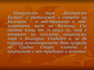 Национален парк „Централен Балкан” е разположен в сърцето на България – в най-високата и най-живописна част на Балкана.   Със своята площ от 71 669,5 ха, той е вторият по големина национален парк в България. Създаден е, за да съхрани неповторимата дива природа на Средна Стара планина и свързаните с нея традиции и поминък.  